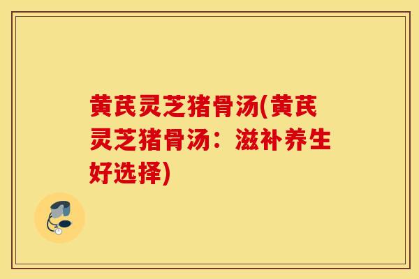 黄芪灵芝猪骨汤(黄芪灵芝猪骨汤：滋补养生好选择)