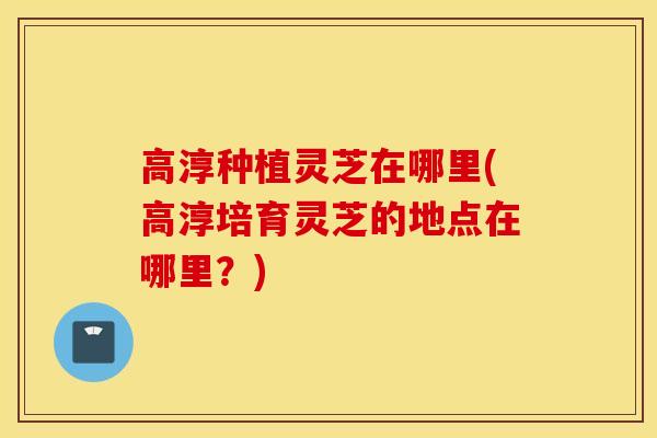 高淳种植灵芝在哪里(高淳培育灵芝的地点在哪里？)
