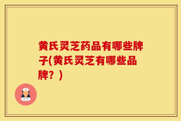 黄氏灵芝药品有哪些牌子(黄氏灵芝有哪些品牌？)