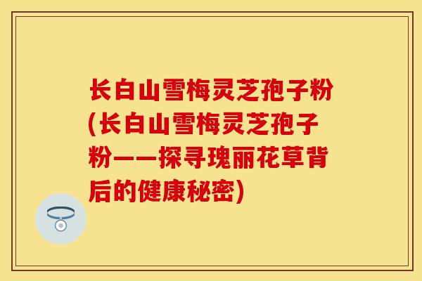 长白山雪梅灵芝孢子粉(长白山雪梅灵芝孢子粉——探寻瑰丽花草背后的健康秘密)