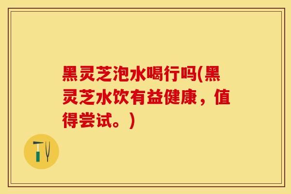 黑灵芝泡水喝行吗(黑灵芝水饮有益健康，值得尝试。)