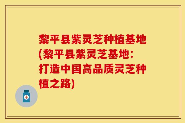 黎平县紫灵芝种植基地(黎平县紫灵芝基地:打造中国高品质灵芝种植之路) 黎平县紫灵芝种植基地(黎平县紫灵芝基地:打造中国高品质灵芝种植之路)