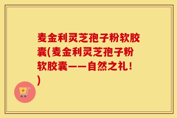 麦金利灵芝孢子粉软胶囊(麦金利灵芝孢子粉软胶囊——自然之礼！)