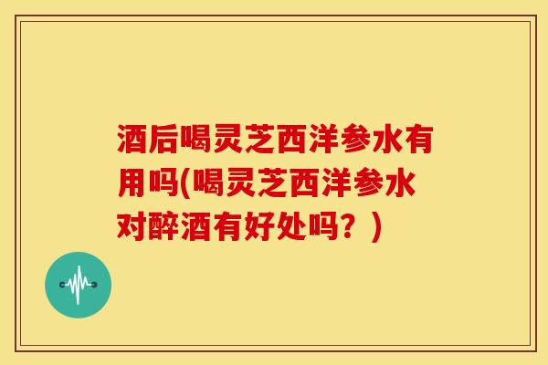 酒后喝灵芝西洋参水有用吗(喝灵芝西洋参水对醉酒有好处吗？)
