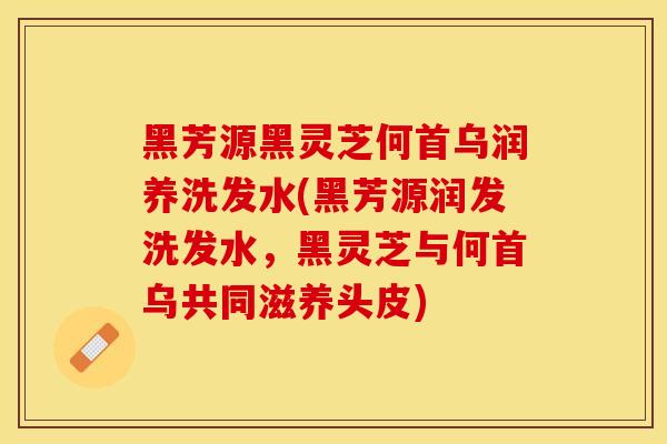 黑芳源黑灵芝何首乌润养洗发水(黑芳源润发洗发水，黑灵芝与何首乌共同滋养头皮)