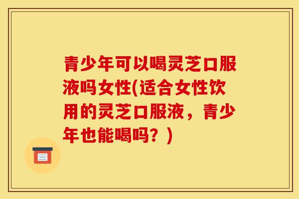 青少年可以喝灵芝口服液吗女性(适合女性饮用的灵芝口服液，青少年也能喝吗？)