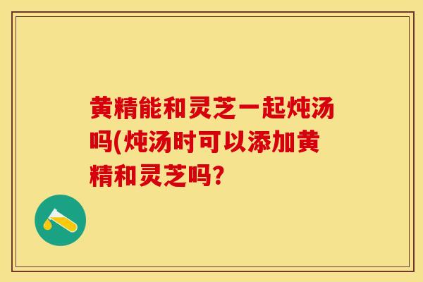 黄精能和灵芝一起炖汤吗(炖汤时可以添加黄精和灵芝吗？