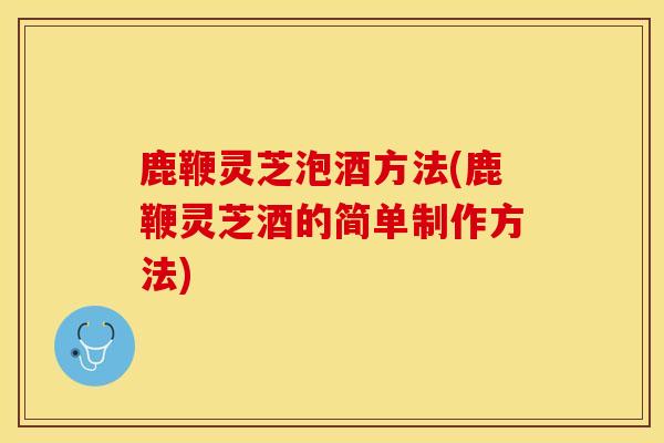 鹿鞭灵芝泡酒方法(鹿鞭灵芝酒的简单制作方法)