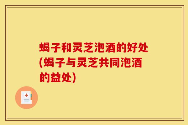 蝎子和灵芝泡酒的好处(蝎子与灵芝共同泡酒的益处)