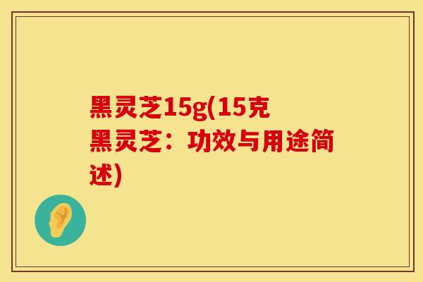 黑灵芝15g(15克黑灵芝：功效与用途简述)