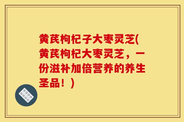 黄芪枸杞子大枣灵芝(黄芪枸杞大枣灵芝，一份滋补加倍营养的养生圣品！)