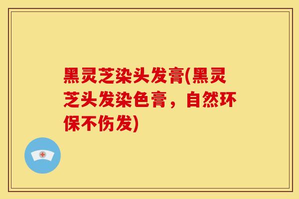 黑灵芝染头发膏(黑灵芝头发染色膏，自然环保不伤发)