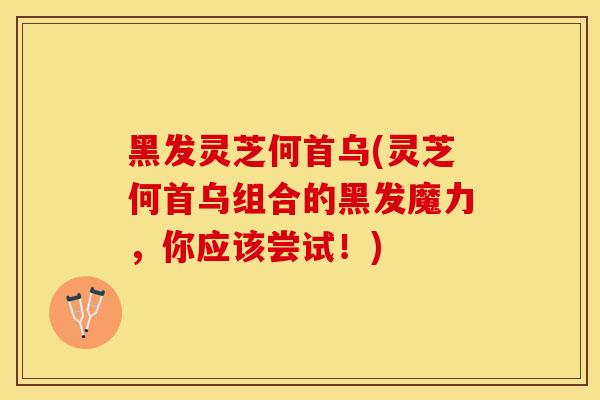 黑发灵芝何首乌(灵芝何首乌组合的黑发魔力，你应该尝试！)