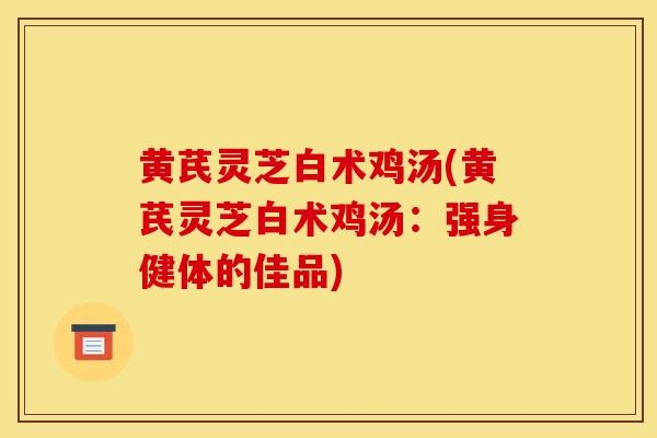 黄芪灵芝白术鸡汤(黄芪灵芝白术鸡汤：强身健体的佳品)