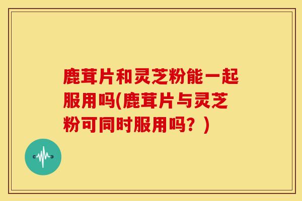 鹿茸片和灵芝粉能一起服用吗(鹿茸片与灵芝粉可同时服用吗？)
