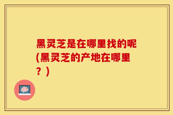 黑灵芝是在哪里找的呢(黑灵芝的产地在哪里？)