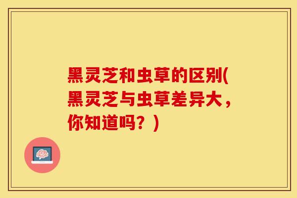 黑灵芝和虫草的区别(黑灵芝与虫草差异大，你知道吗？)
