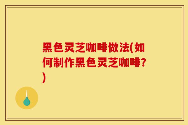 黑色灵芝咖啡做法(如何制作黑色灵芝咖啡？)