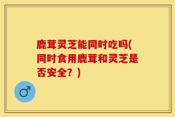 鹿茸灵芝能同时吃吗(同时食用鹿茸和灵芝是否安全？)