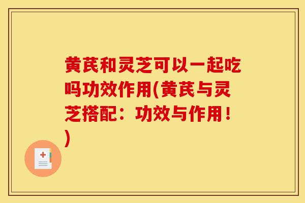黄芪和灵芝可以一起吃吗功效作用(黄芪与灵芝搭配：功效与作用！)