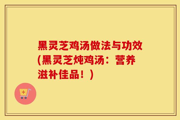 黑灵芝鸡汤做法与功效(黑灵芝炖鸡汤：营养滋补佳品！)