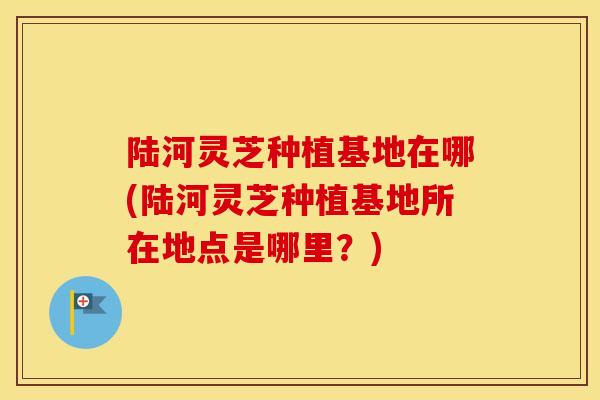 陆河灵芝种植基地在哪(陆河灵芝种植基地所在地点是哪里?) 陆河灵芝种植基地在哪(陆河灵芝种植基地所在地点是哪里?)