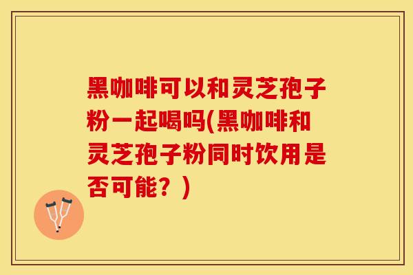 黑咖啡可以和灵芝孢子粉一起喝吗(黑咖啡和灵芝孢子粉同时饮用是否可能？)