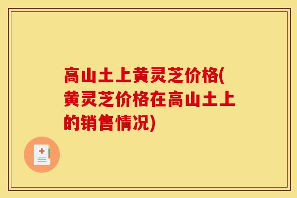 高山土上黄灵芝价格(黄灵芝价格在高山土上的销售情况)