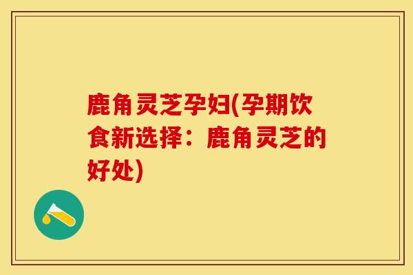 鹿角灵芝孕妇(孕期饮食新选择：鹿角灵芝的好处)