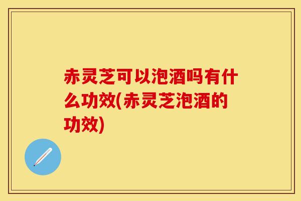 赤灵芝可以泡酒吗有什么功效(赤灵芝泡酒的功效)