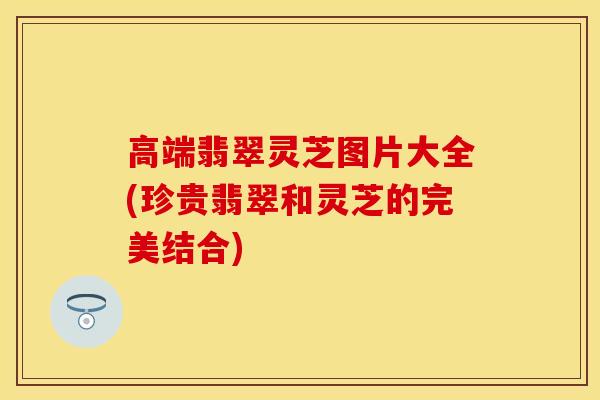 高端翡翠灵芝图片大全(珍贵翡翠和灵芝的完美结合)