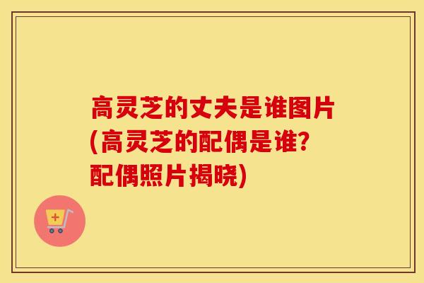 高灵芝的丈夫是谁图片(高灵芝的配偶是谁？配偶照片揭晓)