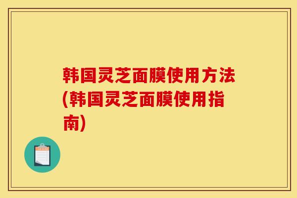 韩国灵芝面膜使用方法(韩国灵芝面膜使用指南)