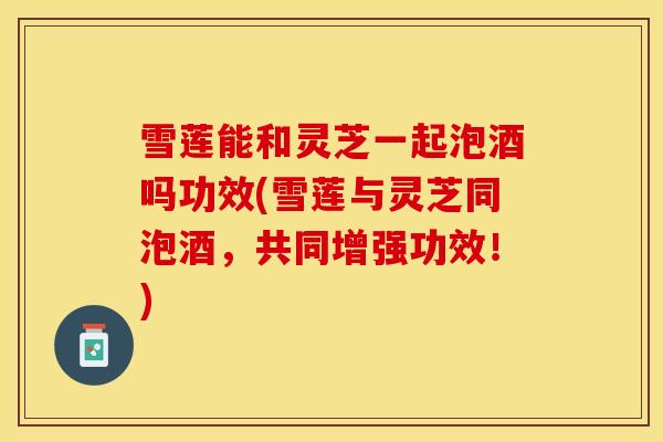 雪莲能和灵芝一起泡酒吗功效(雪莲与灵芝同泡酒，共同增强功效！)
