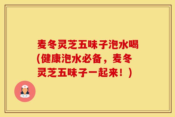 麦冬灵芝五味子泡水喝(健康泡水必备，麦冬灵芝五味子一起来！)