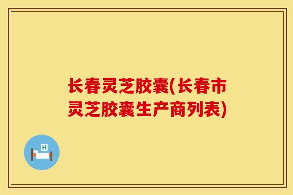 长春灵芝胶囊(长春市灵芝胶囊生产商列表)