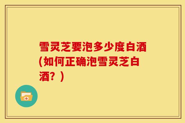 雪灵芝要泡多少度白酒(如何正确泡雪灵芝白酒？)