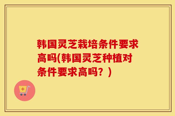 韩国灵芝栽培条件要求高吗(韩国灵芝种植对条件要求高吗？)