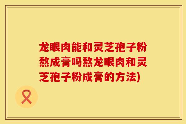龙眼肉能和灵芝孢子粉熬成膏吗熬龙眼肉和灵芝孢子粉成膏的方法)