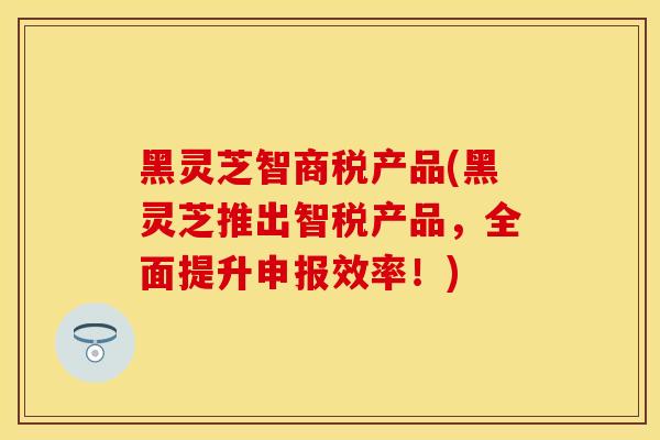 黑灵芝智商税产品(黑灵芝推出智税产品，全面提升申报效率！)