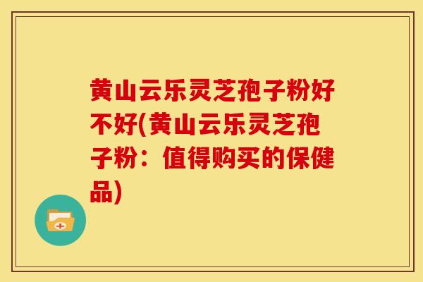 黄山云乐灵芝孢子粉好不好(黄山云乐灵芝孢子粉：值得购买的保健品)