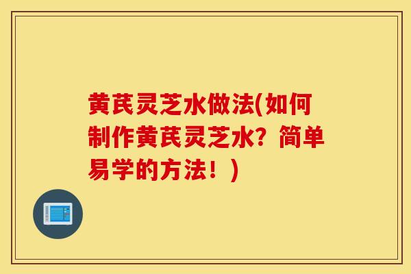 黄芪灵芝水做法(如何制作黄芪灵芝水？简单易学的方法！)