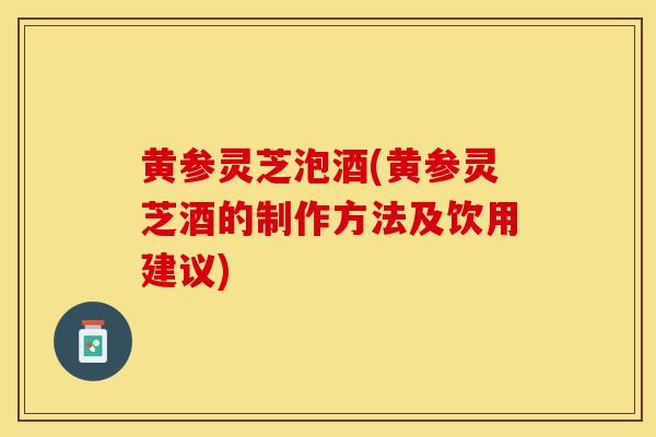 黄参灵芝泡酒(黄参灵芝酒的制作方法及饮用建议)