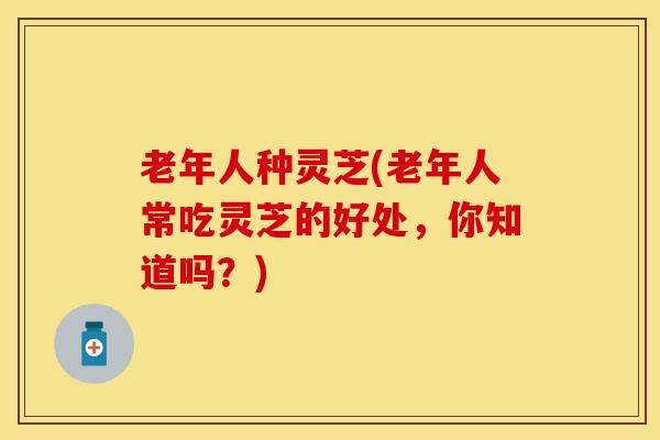 老年人种灵芝(老年人常吃灵芝的好处，你知道吗？)