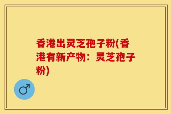 香港出灵芝孢子粉(香港有新产物：灵芝孢子粉)