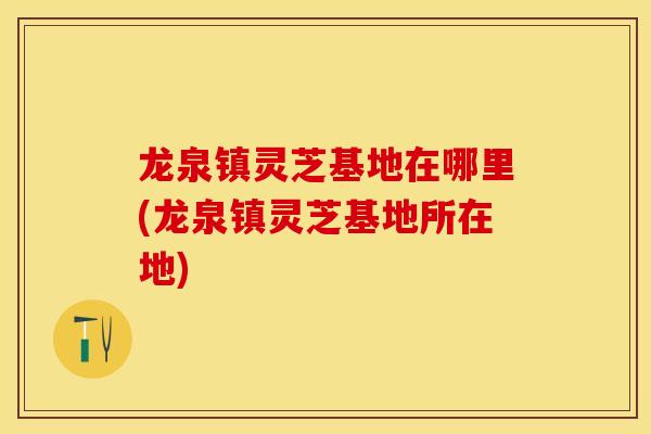 龙泉镇灵芝基地在哪里(龙泉镇灵芝基地所在地)