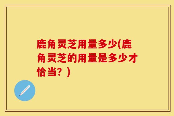 鹿角灵芝用量多少(鹿角灵芝的用量是多少才恰当？)
