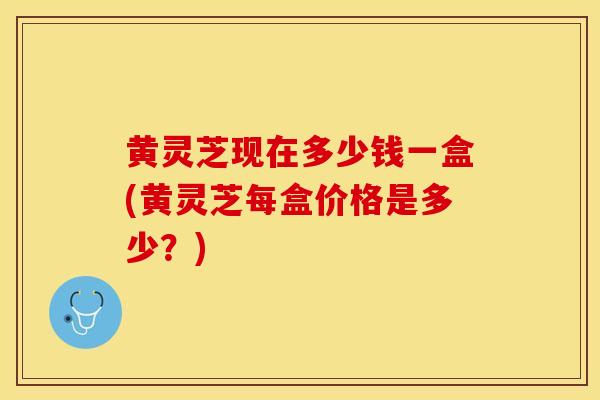 黄灵芝现在多少钱一盒(黄灵芝每盒价格是多少？)