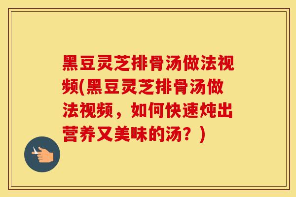 黑豆灵芝排骨汤做法视频(黑豆灵芝排骨汤做法视频，如何快速炖出营养又美味的汤？)