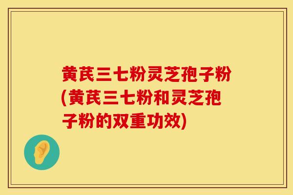 黄芪三七粉灵芝孢子粉(黄芪三七粉和灵芝孢子粉的双重功效)